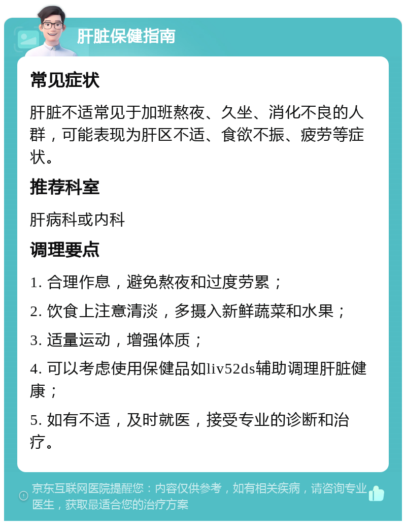 肝脏保健指南 常见症状 肝脏不适常见于加班熬夜、久坐、消化不良的人群，可能表现为肝区不适、食欲不振、疲劳等症状。 推荐科室 肝病科或内科 调理要点 1. 合理作息，避免熬夜和过度劳累； 2. 饮食上注意清淡，多摄入新鲜蔬菜和水果； 3. 适量运动，增强体质； 4. 可以考虑使用保健品如liv52ds辅助调理肝脏健康； 5. 如有不适，及时就医，接受专业的诊断和治疗。