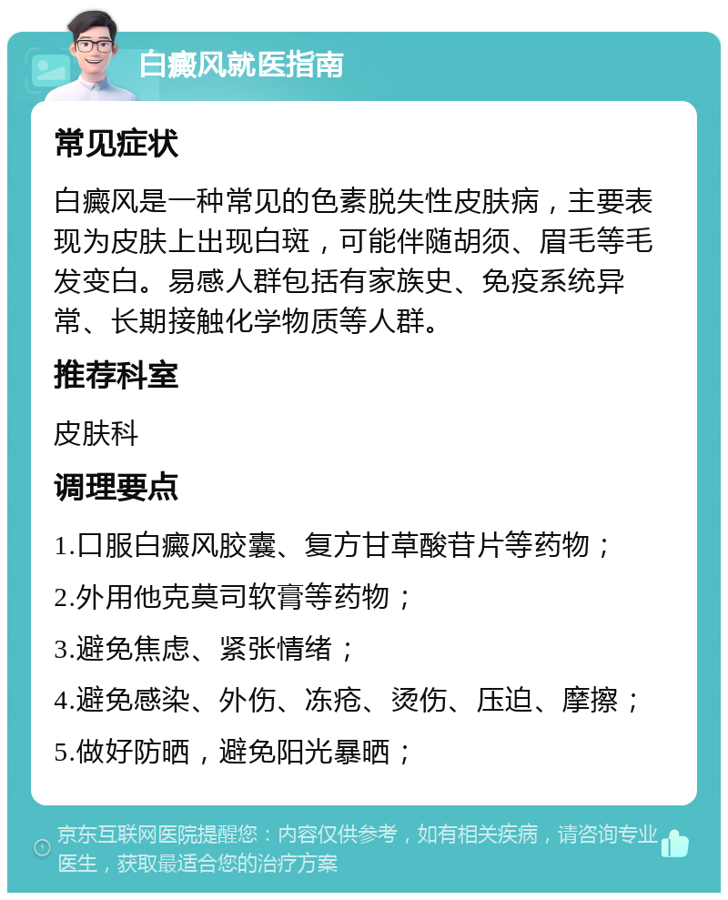 白癜风就医指南 常见症状 白癜风是一种常见的色素脱失性皮肤病，主要表现为皮肤上出现白斑，可能伴随胡须、眉毛等毛发变白。易感人群包括有家族史、免疫系统异常、长期接触化学物质等人群。 推荐科室 皮肤科 调理要点 1.口服白癜风胶囊、复方甘草酸苷片等药物； 2.外用他克莫司软膏等药物； 3.避免焦虑、紧张情绪； 4.避免感染、外伤、冻疮、烫伤、压迫、摩擦； 5.做好防晒，避免阳光暴晒；