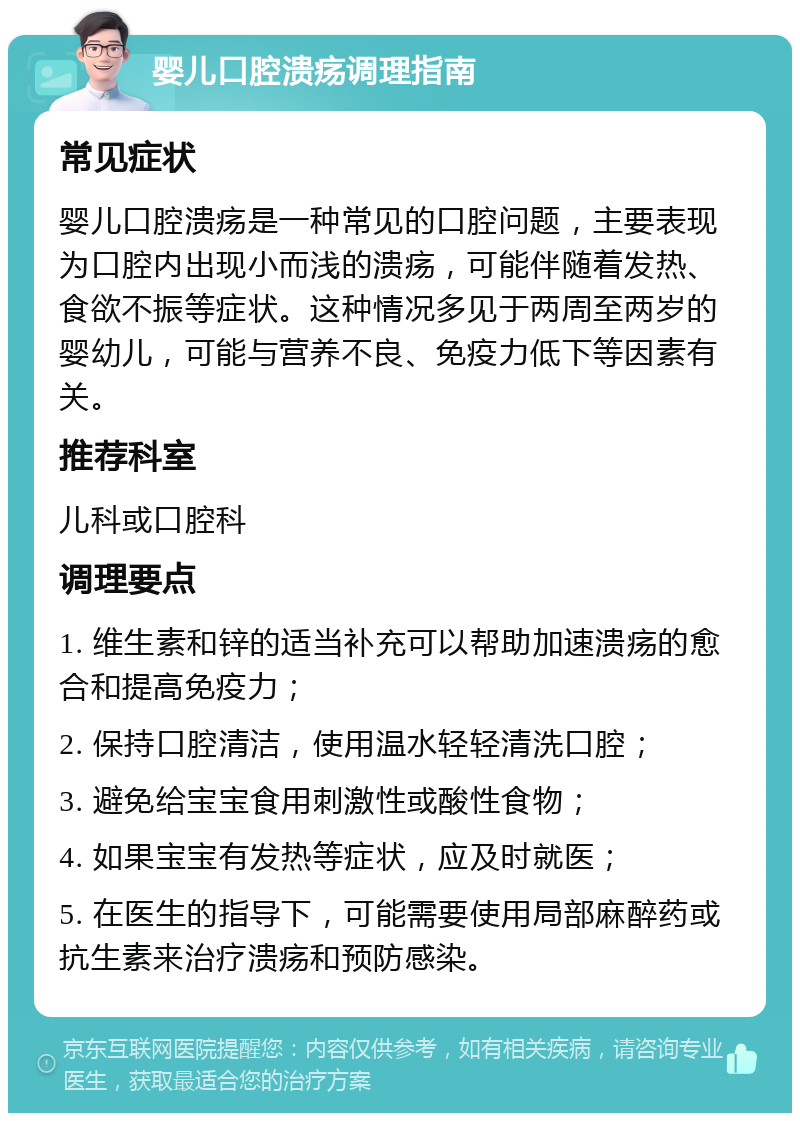 婴儿口腔溃疡调理指南 常见症状 婴儿口腔溃疡是一种常见的口腔问题，主要表现为口腔内出现小而浅的溃疡，可能伴随着发热、食欲不振等症状。这种情况多见于两周至两岁的婴幼儿，可能与营养不良、免疫力低下等因素有关。 推荐科室 儿科或口腔科 调理要点 1. 维生素和锌的适当补充可以帮助加速溃疡的愈合和提高免疫力； 2. 保持口腔清洁，使用温水轻轻清洗口腔； 3. 避免给宝宝食用刺激性或酸性食物； 4. 如果宝宝有发热等症状，应及时就医； 5. 在医生的指导下，可能需要使用局部麻醉药或抗生素来治疗溃疡和预防感染。