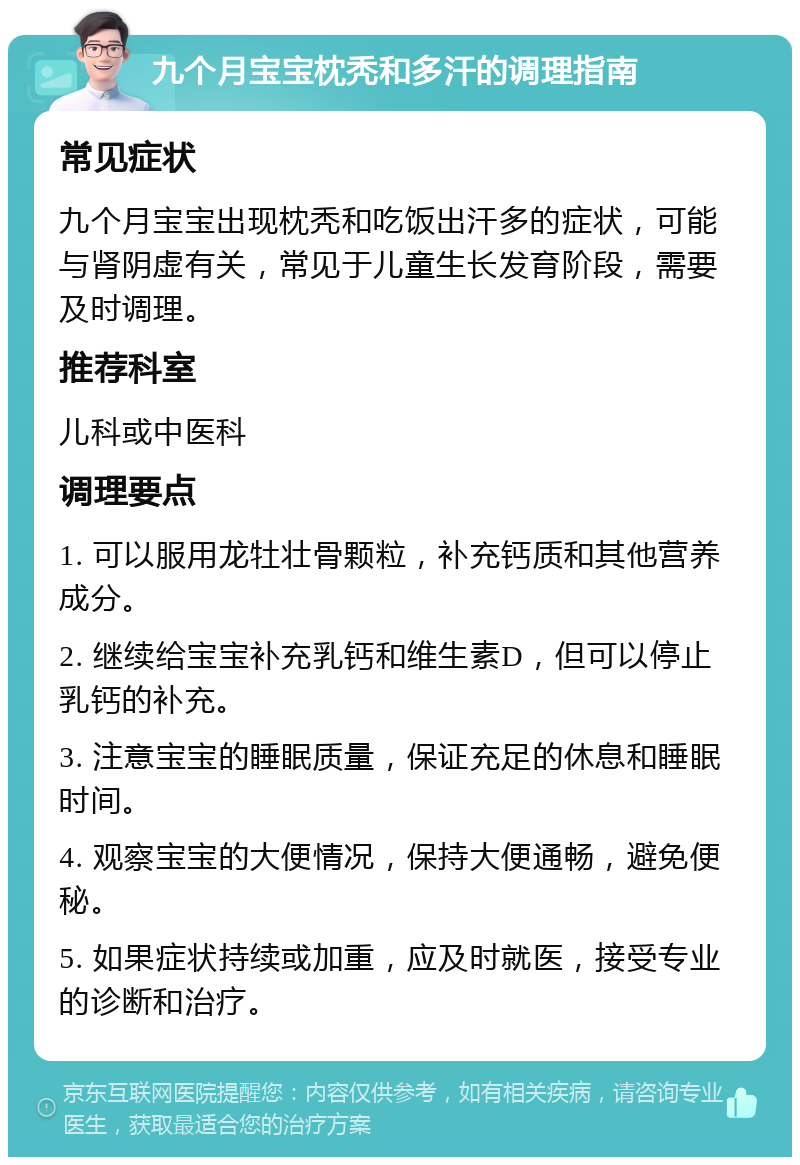 九个月宝宝枕秃和多汗的调理指南 常见症状 九个月宝宝出现枕秃和吃饭出汗多的症状，可能与肾阴虚有关，常见于儿童生长发育阶段，需要及时调理。 推荐科室 儿科或中医科 调理要点 1. 可以服用龙牡壮骨颗粒，补充钙质和其他营养成分。 2. 继续给宝宝补充乳钙和维生素D，但可以停止乳钙的补充。 3. 注意宝宝的睡眠质量，保证充足的休息和睡眠时间。 4. 观察宝宝的大便情况，保持大便通畅，避免便秘。 5. 如果症状持续或加重，应及时就医，接受专业的诊断和治疗。