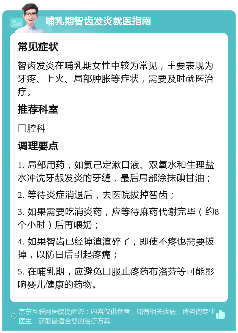 哺乳期智齿发炎就医指南 常见症状 智齿发炎在哺乳期女性中较为常见，主要表现为牙疼、上火、局部肿胀等症状，需要及时就医治疗。 推荐科室 口腔科 调理要点 1. 局部用药，如氯己定漱口液、双氧水和生理盐水冲洗牙龈发炎的牙缝，最后局部涂抹碘甘油； 2. 等待炎症消退后，去医院拔掉智齿； 3. 如果需要吃消炎药，应等待麻药代谢完毕（约8个小时）后再喂奶； 4. 如果智齿已经掉渣渣碎了，即使不疼也需要拔掉，以防日后引起疼痛； 5. 在哺乳期，应避免口服止疼药布洛芬等可能影响婴儿健康的药物。