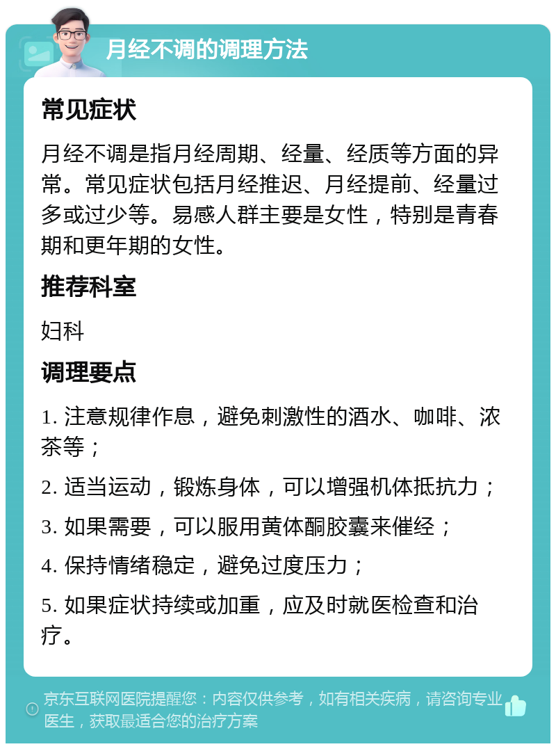 月经不调的调理方法 常见症状 月经不调是指月经周期、经量、经质等方面的异常。常见症状包括月经推迟、月经提前、经量过多或过少等。易感人群主要是女性，特别是青春期和更年期的女性。 推荐科室 妇科 调理要点 1. 注意规律作息，避免刺激性的酒水、咖啡、浓茶等； 2. 适当运动，锻炼身体，可以增强机体抵抗力； 3. 如果需要，可以服用黄体酮胶囊来催经； 4. 保持情绪稳定，避免过度压力； 5. 如果症状持续或加重，应及时就医检查和治疗。