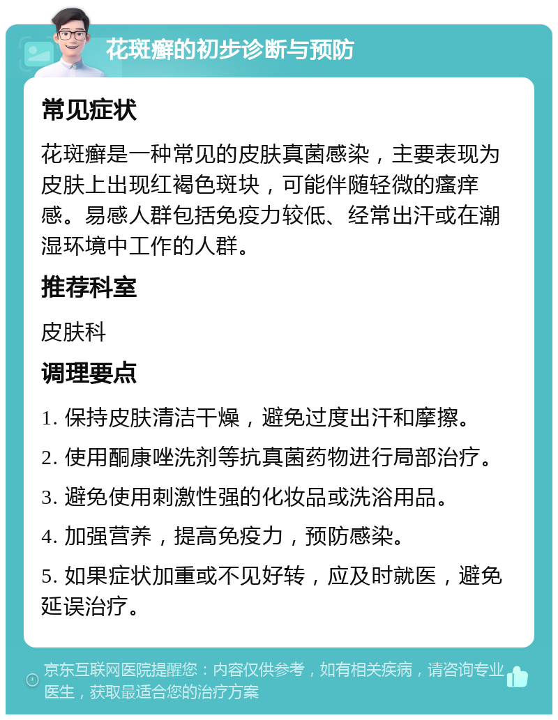 花斑癣的初步诊断与预防 常见症状 花斑癣是一种常见的皮肤真菌感染，主要表现为皮肤上出现红褐色斑块，可能伴随轻微的瘙痒感。易感人群包括免疫力较低、经常出汗或在潮湿环境中工作的人群。 推荐科室 皮肤科 调理要点 1. 保持皮肤清洁干燥，避免过度出汗和摩擦。 2. 使用酮康唑洗剂等抗真菌药物进行局部治疗。 3. 避免使用刺激性强的化妆品或洗浴用品。 4. 加强营养，提高免疫力，预防感染。 5. 如果症状加重或不见好转，应及时就医，避免延误治疗。