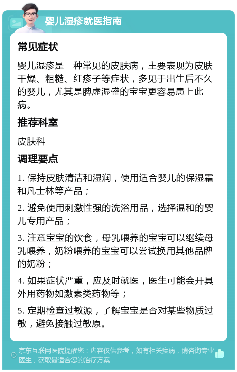 婴儿湿疹就医指南 常见症状 婴儿湿疹是一种常见的皮肤病，主要表现为皮肤干燥、粗糙、红疹子等症状，多见于出生后不久的婴儿，尤其是脾虚湿盛的宝宝更容易患上此病。 推荐科室 皮肤科 调理要点 1. 保持皮肤清洁和湿润，使用适合婴儿的保湿霜和凡士林等产品； 2. 避免使用刺激性强的洗浴用品，选择温和的婴儿专用产品； 3. 注意宝宝的饮食，母乳喂养的宝宝可以继续母乳喂养，奶粉喂养的宝宝可以尝试换用其他品牌的奶粉； 4. 如果症状严重，应及时就医，医生可能会开具外用药物如激素类药物等； 5. 定期检查过敏源，了解宝宝是否对某些物质过敏，避免接触过敏原。