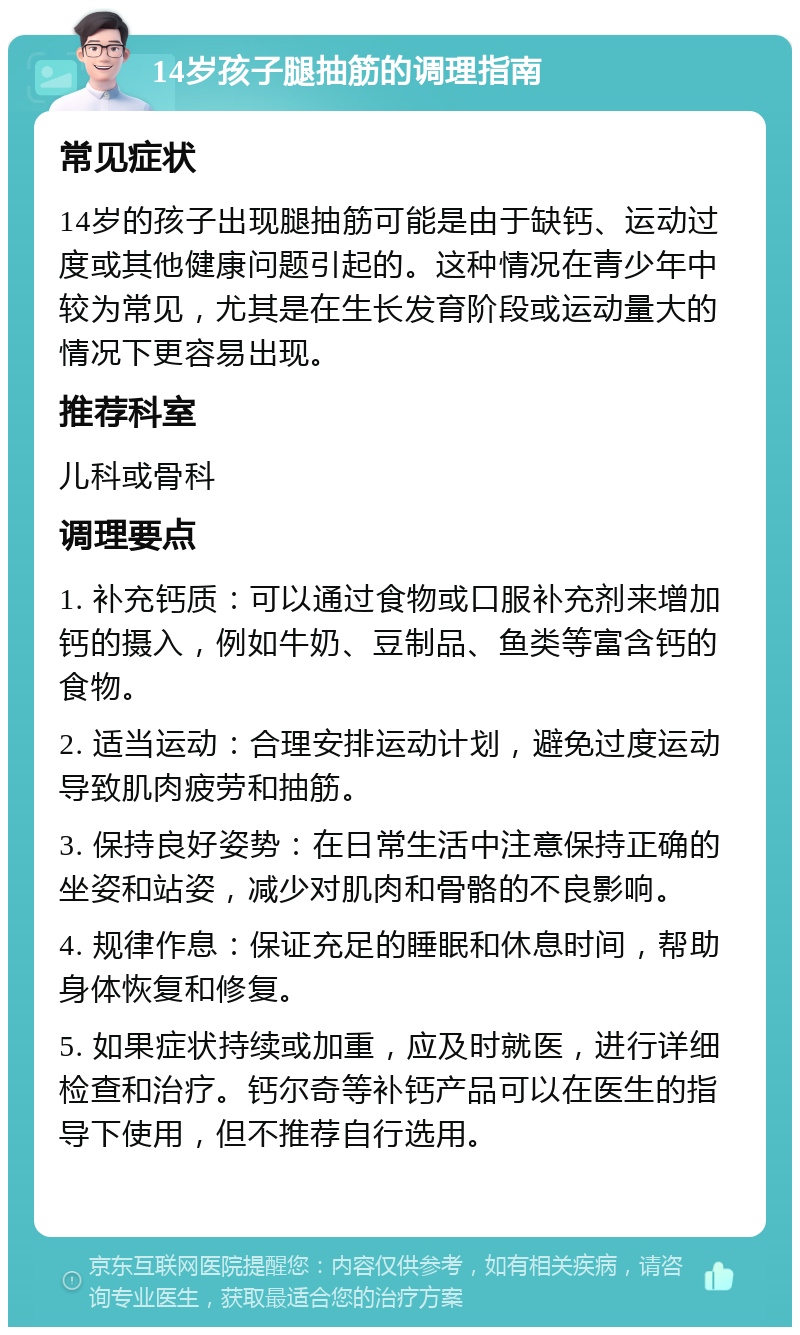 14岁孩子腿抽筋的调理指南 常见症状 14岁的孩子出现腿抽筋可能是由于缺钙、运动过度或其他健康问题引起的。这种情况在青少年中较为常见，尤其是在生长发育阶段或运动量大的情况下更容易出现。 推荐科室 儿科或骨科 调理要点 1. 补充钙质：可以通过食物或口服补充剂来增加钙的摄入，例如牛奶、豆制品、鱼类等富含钙的食物。 2. 适当运动：合理安排运动计划，避免过度运动导致肌肉疲劳和抽筋。 3. 保持良好姿势：在日常生活中注意保持正确的坐姿和站姿，减少对肌肉和骨骼的不良影响。 4. 规律作息：保证充足的睡眠和休息时间，帮助身体恢复和修复。 5. 如果症状持续或加重，应及时就医，进行详细检查和治疗。钙尔奇等补钙产品可以在医生的指导下使用，但不推荐自行选用。