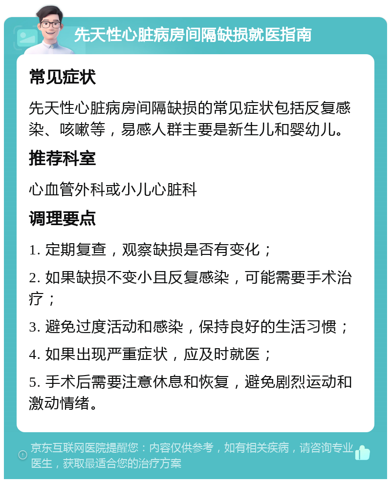 先天性心脏病房间隔缺损就医指南 常见症状 先天性心脏病房间隔缺损的常见症状包括反复感染、咳嗽等，易感人群主要是新生儿和婴幼儿。 推荐科室 心血管外科或小儿心脏科 调理要点 1. 定期复查，观察缺损是否有变化； 2. 如果缺损不变小且反复感染，可能需要手术治疗； 3. 避免过度活动和感染，保持良好的生活习惯； 4. 如果出现严重症状，应及时就医； 5. 手术后需要注意休息和恢复，避免剧烈运动和激动情绪。