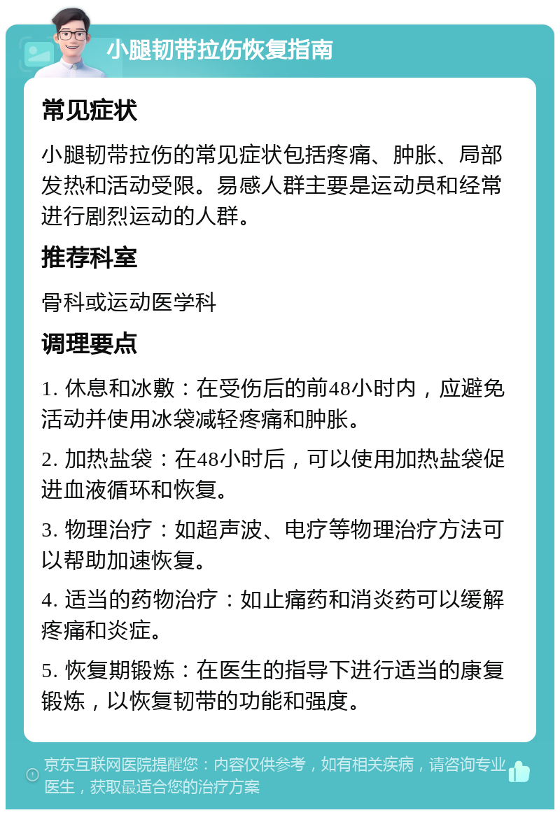 小腿韧带拉伤恢复指南 常见症状 小腿韧带拉伤的常见症状包括疼痛、肿胀、局部发热和活动受限。易感人群主要是运动员和经常进行剧烈运动的人群。 推荐科室 骨科或运动医学科 调理要点 1. 休息和冰敷：在受伤后的前48小时内，应避免活动并使用冰袋减轻疼痛和肿胀。 2. 加热盐袋：在48小时后，可以使用加热盐袋促进血液循环和恢复。 3. 物理治疗：如超声波、电疗等物理治疗方法可以帮助加速恢复。 4. 适当的药物治疗：如止痛药和消炎药可以缓解疼痛和炎症。 5. 恢复期锻炼：在医生的指导下进行适当的康复锻炼，以恢复韧带的功能和强度。