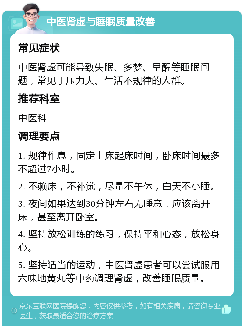 中医肾虚与睡眠质量改善 常见症状 中医肾虚可能导致失眠、多梦、早醒等睡眠问题，常见于压力大、生活不规律的人群。 推荐科室 中医科 调理要点 1. 规律作息，固定上床起床时间，卧床时间最多不超过7小时。 2. 不赖床，不补觉，尽量不午休，白天不小睡。 3. 夜间如果达到30分钟左右无睡意，应该离开床，甚至离开卧室。 4. 坚持放松训练的练习，保持平和心态，放松身心。 5. 坚持适当的运动，中医肾虚患者可以尝试服用六味地黄丸等中药调理肾虚，改善睡眠质量。