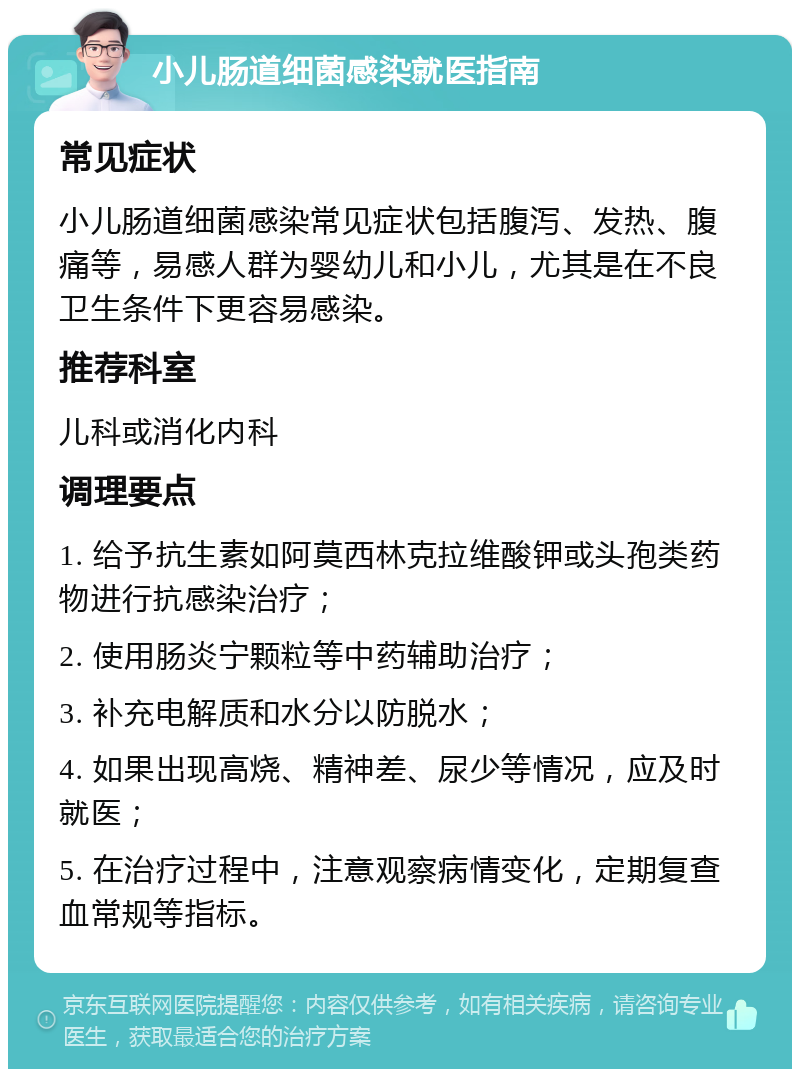 小儿肠道细菌感染就医指南 常见症状 小儿肠道细菌感染常见症状包括腹泻、发热、腹痛等，易感人群为婴幼儿和小儿，尤其是在不良卫生条件下更容易感染。 推荐科室 儿科或消化内科 调理要点 1. 给予抗生素如阿莫西林克拉维酸钾或头孢类药物进行抗感染治疗； 2. 使用肠炎宁颗粒等中药辅助治疗； 3. 补充电解质和水分以防脱水； 4. 如果出现高烧、精神差、尿少等情况，应及时就医； 5. 在治疗过程中，注意观察病情变化，定期复查血常规等指标。