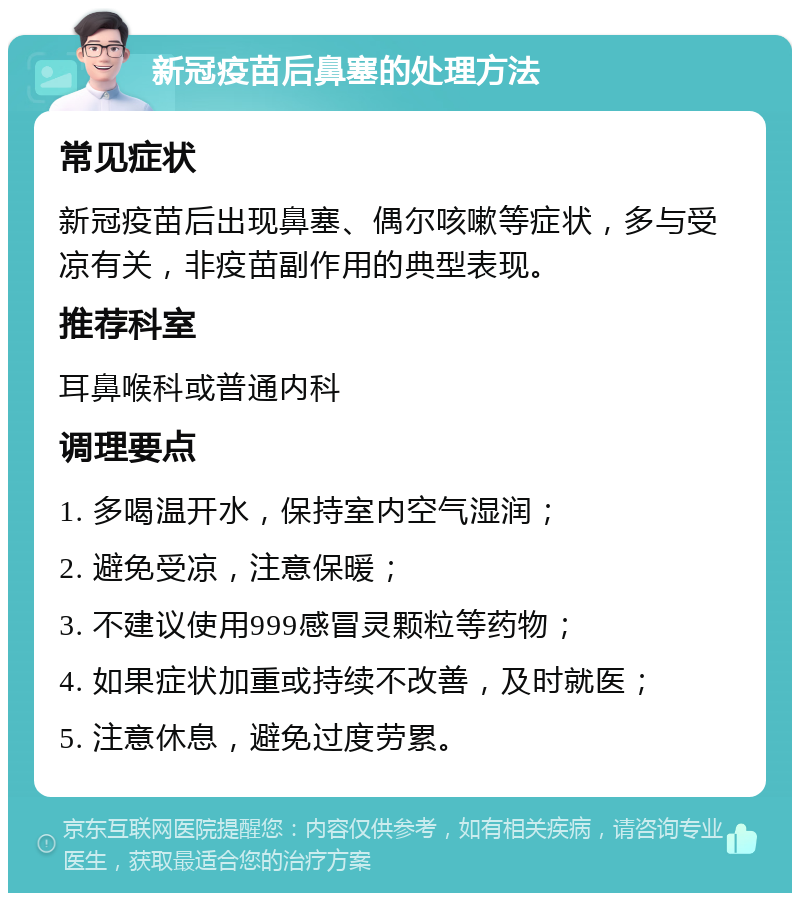 新冠疫苗后鼻塞的处理方法 常见症状 新冠疫苗后出现鼻塞、偶尔咳嗽等症状，多与受凉有关，非疫苗副作用的典型表现。 推荐科室 耳鼻喉科或普通内科 调理要点 1. 多喝温开水，保持室内空气湿润； 2. 避免受凉，注意保暖； 3. 不建议使用999感冒灵颗粒等药物； 4. 如果症状加重或持续不改善，及时就医； 5. 注意休息，避免过度劳累。