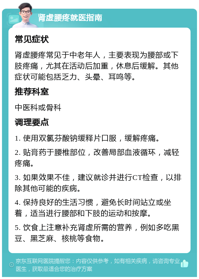 肾虚腰疼就医指南 常见症状 肾虚腰疼常见于中老年人，主要表现为腰部或下肢疼痛，尤其在活动后加重，休息后缓解。其他症状可能包括乏力、头晕、耳鸣等。 推荐科室 中医科或骨科 调理要点 1. 使用双氯芬酸钠缓释片口服，缓解疼痛。 2. 贴膏药于腰椎部位，改善局部血液循环，减轻疼痛。 3. 如果效果不佳，建议就诊并进行CT检查，以排除其他可能的疾病。 4. 保持良好的生活习惯，避免长时间站立或坐着，适当进行腰部和下肢的运动和按摩。 5. 饮食上注意补充肾虚所需的营养，例如多吃黑豆、黑芝麻、核桃等食物。