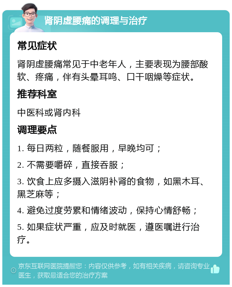 肾阴虚腰痛的调理与治疗 常见症状 肾阴虚腰痛常见于中老年人，主要表现为腰部酸软、疼痛，伴有头晕耳鸣、口干咽燥等症状。 推荐科室 中医科或肾内科 调理要点 1. 每日两粒，随餐服用，早晚均可； 2. 不需要嚼碎，直接吞服； 3. 饮食上应多摄入滋阴补肾的食物，如黑木耳、黑芝麻等； 4. 避免过度劳累和情绪波动，保持心情舒畅； 5. 如果症状严重，应及时就医，遵医嘱进行治疗。