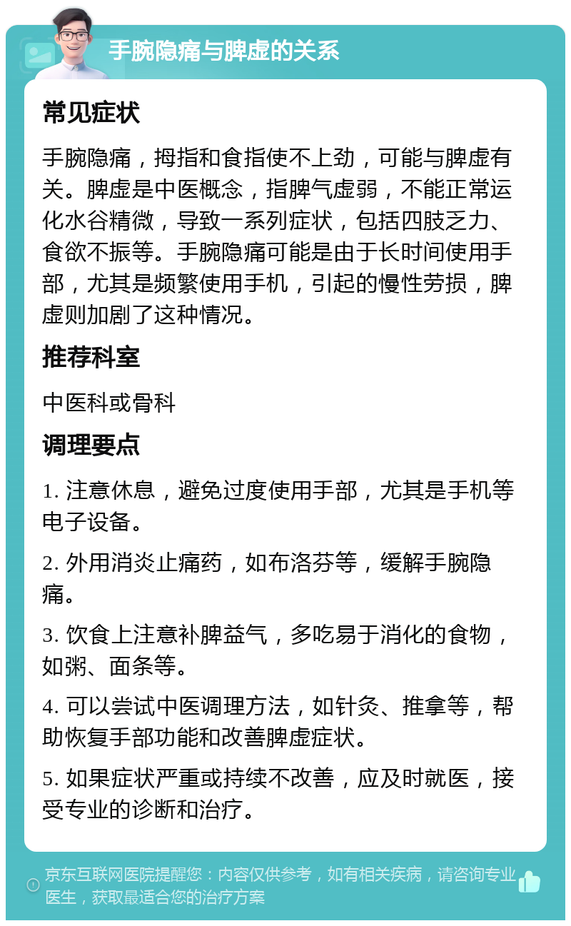 手腕隐痛与脾虚的关系 常见症状 手腕隐痛，拇指和食指使不上劲，可能与脾虚有关。脾虚是中医概念，指脾气虚弱，不能正常运化水谷精微，导致一系列症状，包括四肢乏力、食欲不振等。手腕隐痛可能是由于长时间使用手部，尤其是频繁使用手机，引起的慢性劳损，脾虚则加剧了这种情况。 推荐科室 中医科或骨科 调理要点 1. 注意休息，避免过度使用手部，尤其是手机等电子设备。 2. 外用消炎止痛药，如布洛芬等，缓解手腕隐痛。 3. 饮食上注意补脾益气，多吃易于消化的食物，如粥、面条等。 4. 可以尝试中医调理方法，如针灸、推拿等，帮助恢复手部功能和改善脾虚症状。 5. 如果症状严重或持续不改善，应及时就医，接受专业的诊断和治疗。