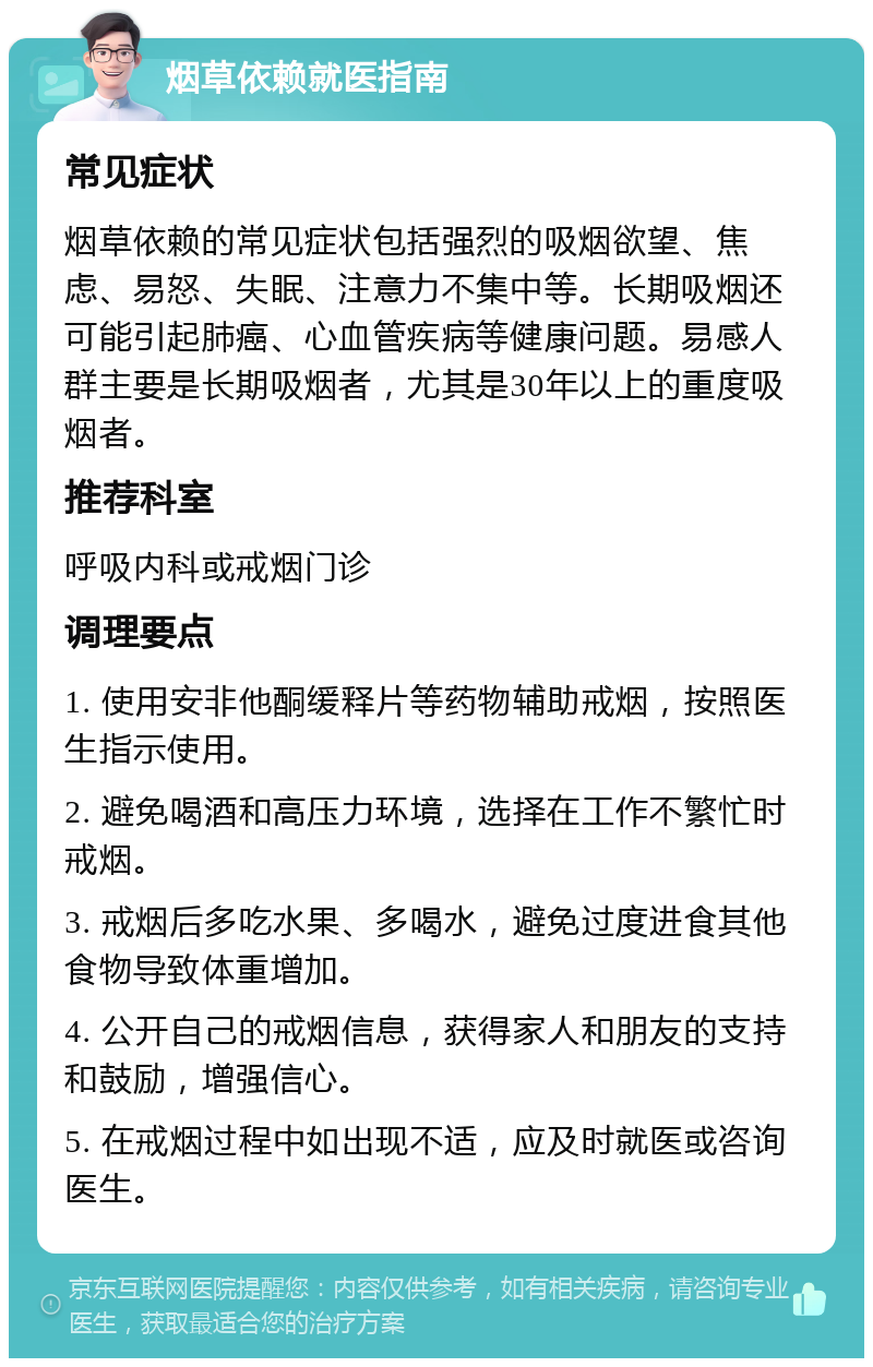 烟草依赖就医指南 常见症状 烟草依赖的常见症状包括强烈的吸烟欲望、焦虑、易怒、失眠、注意力不集中等。长期吸烟还可能引起肺癌、心血管疾病等健康问题。易感人群主要是长期吸烟者，尤其是30年以上的重度吸烟者。 推荐科室 呼吸内科或戒烟门诊 调理要点 1. 使用安非他酮缓释片等药物辅助戒烟，按照医生指示使用。 2. 避免喝酒和高压力环境，选择在工作不繁忙时戒烟。 3. 戒烟后多吃水果、多喝水，避免过度进食其他食物导致体重增加。 4. 公开自己的戒烟信息，获得家人和朋友的支持和鼓励，增强信心。 5. 在戒烟过程中如出现不适，应及时就医或咨询医生。