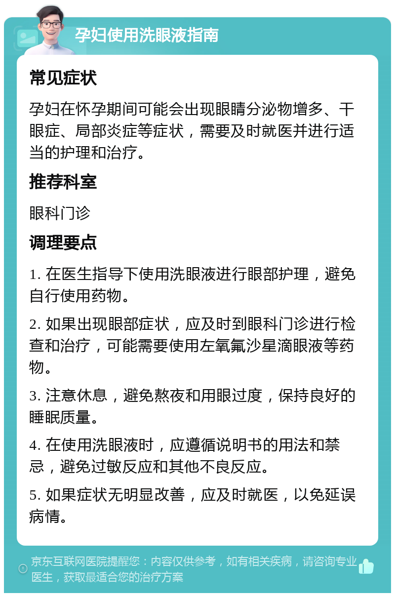 孕妇使用洗眼液指南 常见症状 孕妇在怀孕期间可能会出现眼睛分泌物增多、干眼症、局部炎症等症状，需要及时就医并进行适当的护理和治疗。 推荐科室 眼科门诊 调理要点 1. 在医生指导下使用洗眼液进行眼部护理，避免自行使用药物。 2. 如果出现眼部症状，应及时到眼科门诊进行检查和治疗，可能需要使用左氧氟沙星滴眼液等药物。 3. 注意休息，避免熬夜和用眼过度，保持良好的睡眠质量。 4. 在使用洗眼液时，应遵循说明书的用法和禁忌，避免过敏反应和其他不良反应。 5. 如果症状无明显改善，应及时就医，以免延误病情。