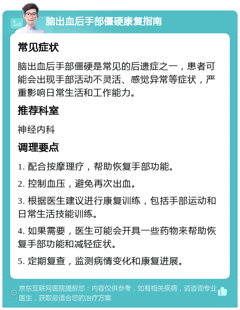 脑出血后手部僵硬康复指南 常见症状 脑出血后手部僵硬是常见的后遗症之一，患者可能会出现手部活动不灵活、感觉异常等症状，严重影响日常生活和工作能力。 推荐科室 神经内科 调理要点 1. 配合按摩理疗，帮助恢复手部功能。 2. 控制血压，避免再次出血。 3. 根据医生建议进行康复训练，包括手部运动和日常生活技能训练。 4. 如果需要，医生可能会开具一些药物来帮助恢复手部功能和减轻症状。 5. 定期复查，监测病情变化和康复进展。