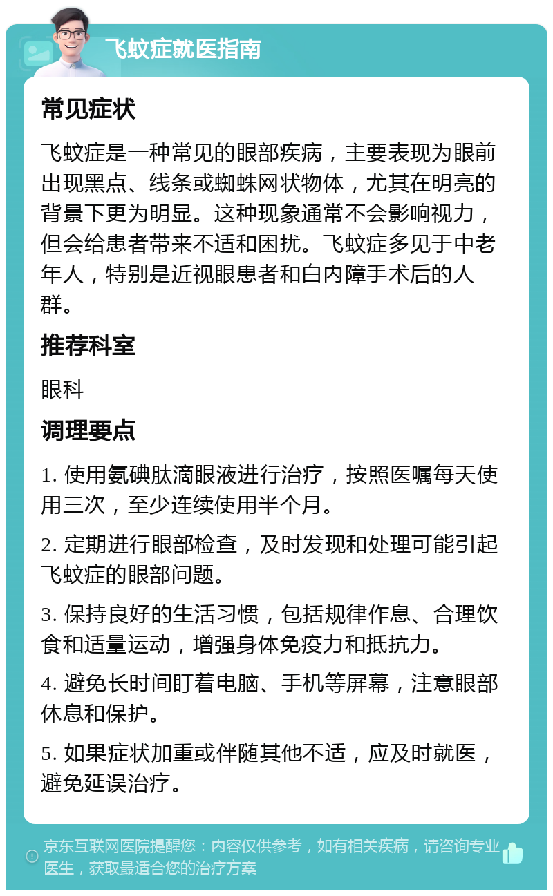 飞蚊症就医指南 常见症状 飞蚊症是一种常见的眼部疾病，主要表现为眼前出现黑点、线条或蜘蛛网状物体，尤其在明亮的背景下更为明显。这种现象通常不会影响视力，但会给患者带来不适和困扰。飞蚊症多见于中老年人，特别是近视眼患者和白内障手术后的人群。 推荐科室 眼科 调理要点 1. 使用氨碘肽滴眼液进行治疗，按照医嘱每天使用三次，至少连续使用半个月。 2. 定期进行眼部检查，及时发现和处理可能引起飞蚊症的眼部问题。 3. 保持良好的生活习惯，包括规律作息、合理饮食和适量运动，增强身体免疫力和抵抗力。 4. 避免长时间盯着电脑、手机等屏幕，注意眼部休息和保护。 5. 如果症状加重或伴随其他不适，应及时就医，避免延误治疗。