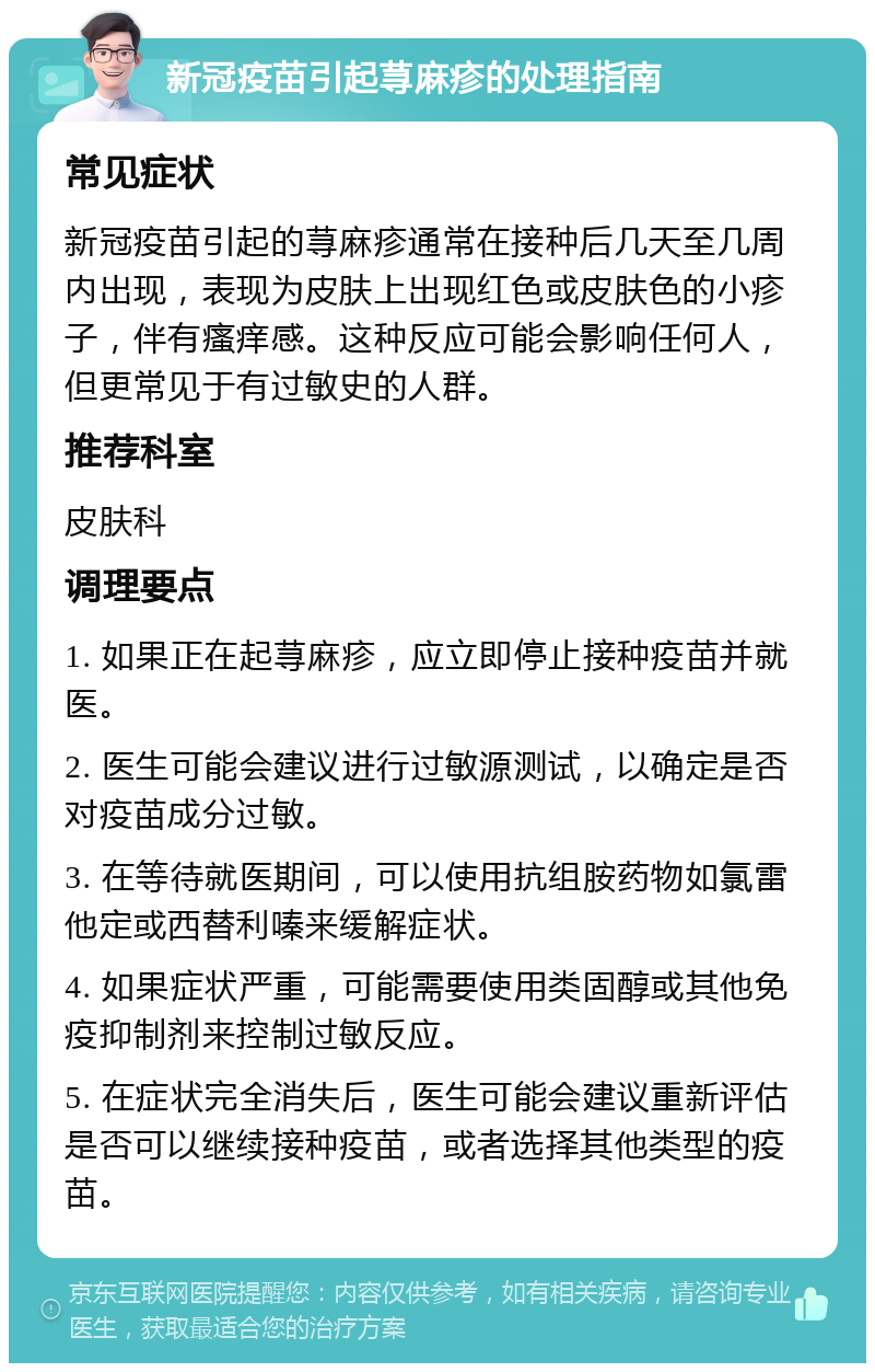 新冠疫苗引起荨麻疹的处理指南 常见症状 新冠疫苗引起的荨麻疹通常在接种后几天至几周内出现，表现为皮肤上出现红色或皮肤色的小疹子，伴有瘙痒感。这种反应可能会影响任何人，但更常见于有过敏史的人群。 推荐科室 皮肤科 调理要点 1. 如果正在起荨麻疹，应立即停止接种疫苗并就医。 2. 医生可能会建议进行过敏源测试，以确定是否对疫苗成分过敏。 3. 在等待就医期间，可以使用抗组胺药物如氯雷他定或西替利嗪来缓解症状。 4. 如果症状严重，可能需要使用类固醇或其他免疫抑制剂来控制过敏反应。 5. 在症状完全消失后，医生可能会建议重新评估是否可以继续接种疫苗，或者选择其他类型的疫苗。