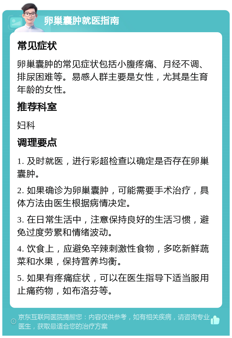 卵巢囊肿就医指南 常见症状 卵巢囊肿的常见症状包括小腹疼痛、月经不调、排尿困难等。易感人群主要是女性，尤其是生育年龄的女性。 推荐科室 妇科 调理要点 1. 及时就医，进行彩超检查以确定是否存在卵巢囊肿。 2. 如果确诊为卵巢囊肿，可能需要手术治疗，具体方法由医生根据病情决定。 3. 在日常生活中，注意保持良好的生活习惯，避免过度劳累和情绪波动。 4. 饮食上，应避免辛辣刺激性食物，多吃新鲜蔬菜和水果，保持营养均衡。 5. 如果有疼痛症状，可以在医生指导下适当服用止痛药物，如布洛芬等。