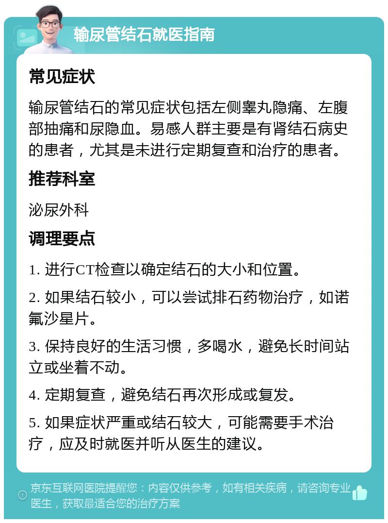 输尿管结石就医指南 常见症状 输尿管结石的常见症状包括左侧睾丸隐痛、左腹部抽痛和尿隐血。易感人群主要是有肾结石病史的患者，尤其是未进行定期复查和治疗的患者。 推荐科室 泌尿外科 调理要点 1. 进行CT检查以确定结石的大小和位置。 2. 如果结石较小，可以尝试排石药物治疗，如诺氟沙星片。 3. 保持良好的生活习惯，多喝水，避免长时间站立或坐着不动。 4. 定期复查，避免结石再次形成或复发。 5. 如果症状严重或结石较大，可能需要手术治疗，应及时就医并听从医生的建议。