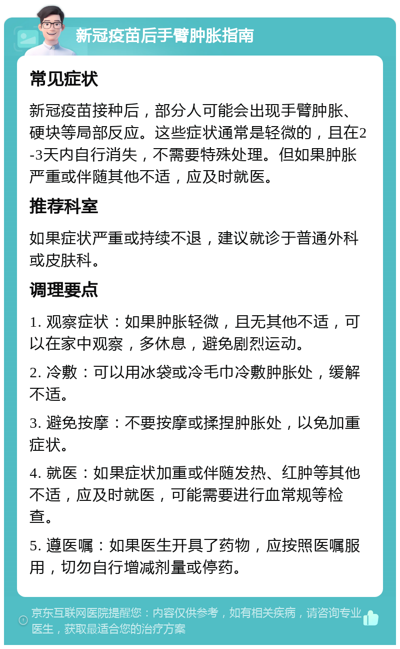 新冠疫苗后手臂肿胀指南 常见症状 新冠疫苗接种后，部分人可能会出现手臂肿胀、硬块等局部反应。这些症状通常是轻微的，且在2-3天内自行消失，不需要特殊处理。但如果肿胀严重或伴随其他不适，应及时就医。 推荐科室 如果症状严重或持续不退，建议就诊于普通外科或皮肤科。 调理要点 1. 观察症状：如果肿胀轻微，且无其他不适，可以在家中观察，多休息，避免剧烈运动。 2. 冷敷：可以用冰袋或冷毛巾冷敷肿胀处，缓解不适。 3. 避免按摩：不要按摩或揉捏肿胀处，以免加重症状。 4. 就医：如果症状加重或伴随发热、红肿等其他不适，应及时就医，可能需要进行血常规等检查。 5. 遵医嘱：如果医生开具了药物，应按照医嘱服用，切勿自行增减剂量或停药。