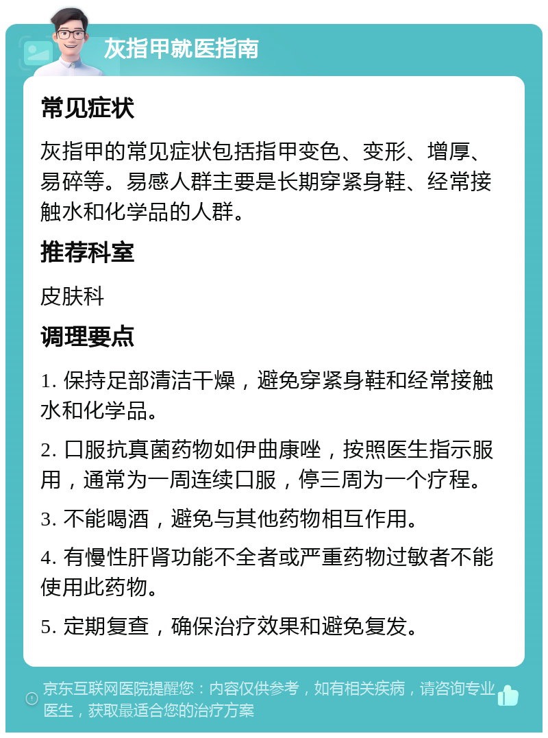 灰指甲就医指南 常见症状 灰指甲的常见症状包括指甲变色、变形、增厚、易碎等。易感人群主要是长期穿紧身鞋、经常接触水和化学品的人群。 推荐科室 皮肤科 调理要点 1. 保持足部清洁干燥，避免穿紧身鞋和经常接触水和化学品。 2. 口服抗真菌药物如伊曲康唑，按照医生指示服用，通常为一周连续口服，停三周为一个疗程。 3. 不能喝酒，避免与其他药物相互作用。 4. 有慢性肝肾功能不全者或严重药物过敏者不能使用此药物。 5. 定期复查，确保治疗效果和避免复发。