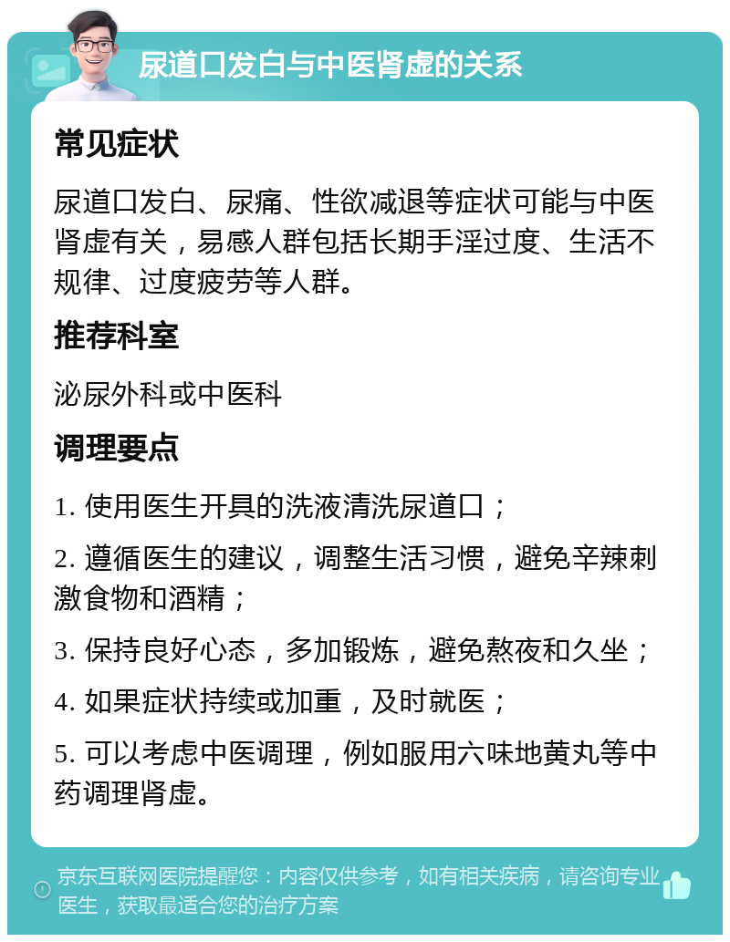 尿道口发白与中医肾虚的关系 常见症状 尿道口发白、尿痛、性欲减退等症状可能与中医肾虚有关，易感人群包括长期手淫过度、生活不规律、过度疲劳等人群。 推荐科室 泌尿外科或中医科 调理要点 1. 使用医生开具的洗液清洗尿道口； 2. 遵循医生的建议，调整生活习惯，避免辛辣刺激食物和酒精； 3. 保持良好心态，多加锻炼，避免熬夜和久坐； 4. 如果症状持续或加重，及时就医； 5. 可以考虑中医调理，例如服用六味地黄丸等中药调理肾虚。