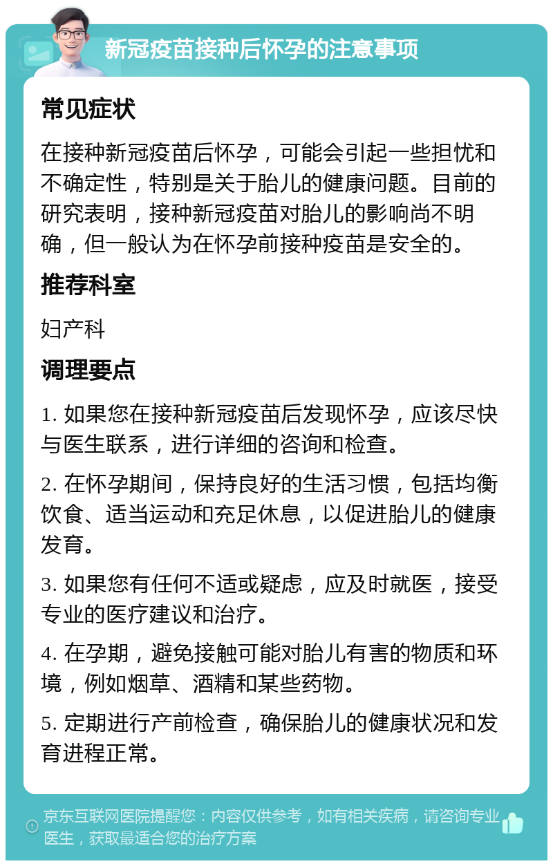 新冠疫苗接种后怀孕的注意事项 常见症状 在接种新冠疫苗后怀孕，可能会引起一些担忧和不确定性，特别是关于胎儿的健康问题。目前的研究表明，接种新冠疫苗对胎儿的影响尚不明确，但一般认为在怀孕前接种疫苗是安全的。 推荐科室 妇产科 调理要点 1. 如果您在接种新冠疫苗后发现怀孕，应该尽快与医生联系，进行详细的咨询和检查。 2. 在怀孕期间，保持良好的生活习惯，包括均衡饮食、适当运动和充足休息，以促进胎儿的健康发育。 3. 如果您有任何不适或疑虑，应及时就医，接受专业的医疗建议和治疗。 4. 在孕期，避免接触可能对胎儿有害的物质和环境，例如烟草、酒精和某些药物。 5. 定期进行产前检查，确保胎儿的健康状况和发育进程正常。