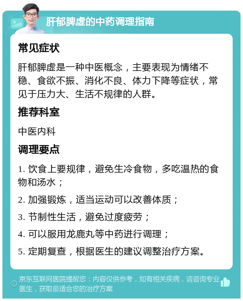 肝郁脾虚的中药调理指南 常见症状 肝郁脾虚是一种中医概念，主要表现为情绪不稳、食欲不振、消化不良、体力下降等症状，常见于压力大、生活不规律的人群。 推荐科室 中医内科 调理要点 1. 饮食上要规律，避免生冷食物，多吃温热的食物和汤水； 2. 加强锻炼，适当运动可以改善体质； 3. 节制性生活，避免过度疲劳； 4. 可以服用龙鹿丸等中药进行调理； 5. 定期复查，根据医生的建议调整治疗方案。