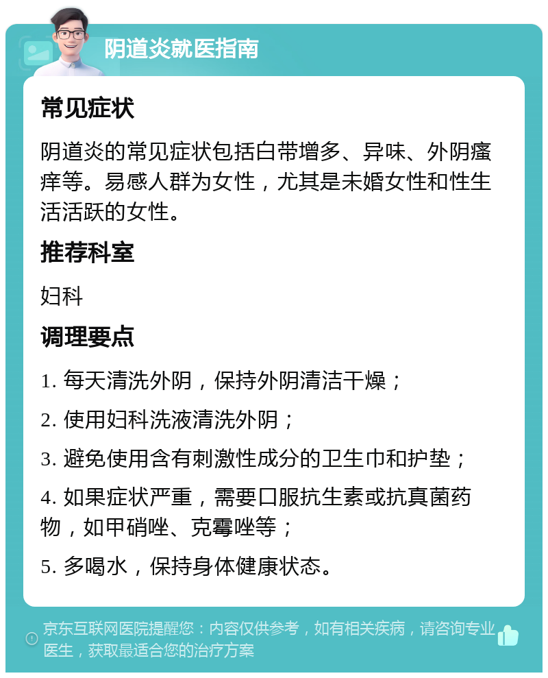 阴道炎就医指南 常见症状 阴道炎的常见症状包括白带增多、异味、外阴瘙痒等。易感人群为女性，尤其是未婚女性和性生活活跃的女性。 推荐科室 妇科 调理要点 1. 每天清洗外阴，保持外阴清洁干燥； 2. 使用妇科洗液清洗外阴； 3. 避免使用含有刺激性成分的卫生巾和护垫； 4. 如果症状严重，需要口服抗生素或抗真菌药物，如甲硝唑、克霉唑等； 5. 多喝水，保持身体健康状态。