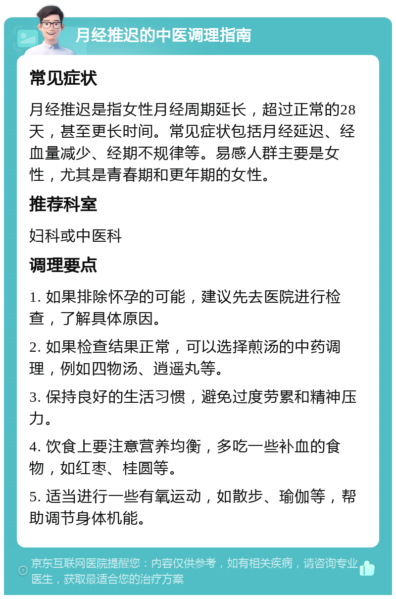 月经推迟的中医调理指南 常见症状 月经推迟是指女性月经周期延长，超过正常的28天，甚至更长时间。常见症状包括月经延迟、经血量减少、经期不规律等。易感人群主要是女性，尤其是青春期和更年期的女性。 推荐科室 妇科或中医科 调理要点 1. 如果排除怀孕的可能，建议先去医院进行检查，了解具体原因。 2. 如果检查结果正常，可以选择煎汤的中药调理，例如四物汤、逍遥丸等。 3. 保持良好的生活习惯，避免过度劳累和精神压力。 4. 饮食上要注意营养均衡，多吃一些补血的食物，如红枣、桂圆等。 5. 适当进行一些有氧运动，如散步、瑜伽等，帮助调节身体机能。