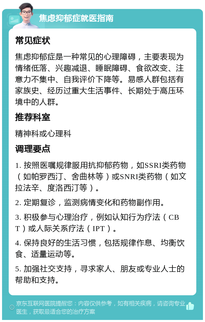 焦虑抑郁症就医指南 常见症状 焦虑抑郁症是一种常见的心理障碍，主要表现为情绪低落、兴趣减退、睡眠障碍、食欲改变、注意力不集中、自我评价下降等。易感人群包括有家族史、经历过重大生活事件、长期处于高压环境中的人群。 推荐科室 精神科或心理科 调理要点 1. 按照医嘱规律服用抗抑郁药物，如SSRI类药物（如帕罗西汀、舍曲林等）或SNRI类药物（如文拉法辛、度洛西汀等）。 2. 定期复诊，监测病情变化和药物副作用。 3. 积极参与心理治疗，例如认知行为疗法（CBT）或人际关系疗法（IPT）。 4. 保持良好的生活习惯，包括规律作息、均衡饮食、适量运动等。 5. 加强社交支持，寻求家人、朋友或专业人士的帮助和支持。