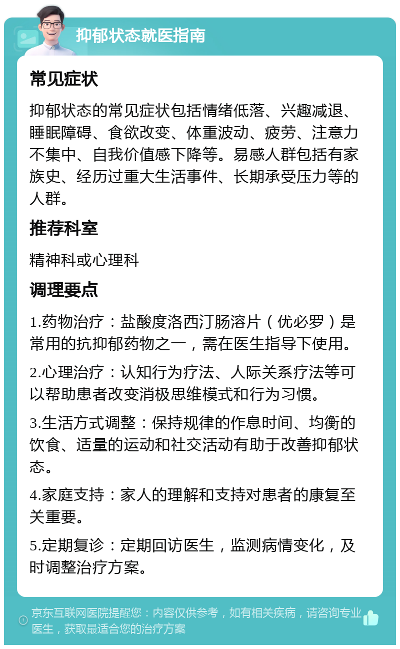 抑郁状态就医指南 常见症状 抑郁状态的常见症状包括情绪低落、兴趣减退、睡眠障碍、食欲改变、体重波动、疲劳、注意力不集中、自我价值感下降等。易感人群包括有家族史、经历过重大生活事件、长期承受压力等的人群。 推荐科室 精神科或心理科 调理要点 1.药物治疗：盐酸度洛西汀肠溶片（优必罗）是常用的抗抑郁药物之一，需在医生指导下使用。 2.心理治疗：认知行为疗法、人际关系疗法等可以帮助患者改变消极思维模式和行为习惯。 3.生活方式调整：保持规律的作息时间、均衡的饮食、适量的运动和社交活动有助于改善抑郁状态。 4.家庭支持：家人的理解和支持对患者的康复至关重要。 5.定期复诊：定期回访医生，监测病情变化，及时调整治疗方案。