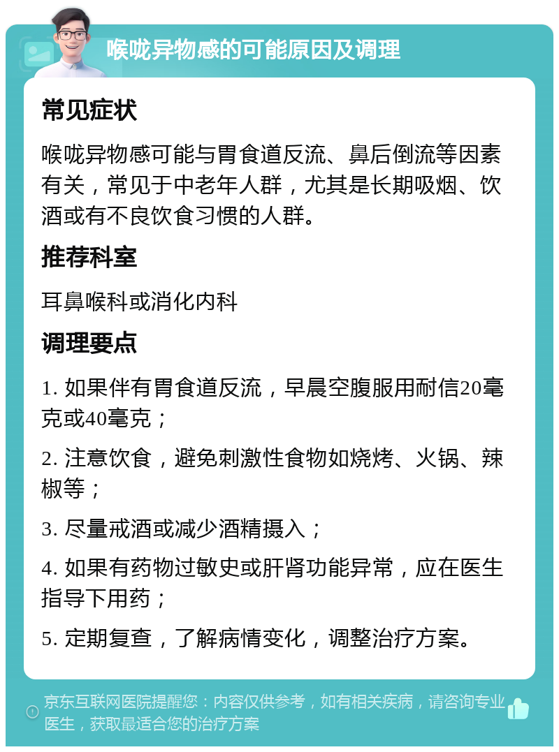 喉咙异物感的可能原因及调理 常见症状 喉咙异物感可能与胃食道反流、鼻后倒流等因素有关，常见于中老年人群，尤其是长期吸烟、饮酒或有不良饮食习惯的人群。 推荐科室 耳鼻喉科或消化内科 调理要点 1. 如果伴有胃食道反流，早晨空腹服用耐信20毫克或40毫克； 2. 注意饮食，避免刺激性食物如烧烤、火锅、辣椒等； 3. 尽量戒酒或减少酒精摄入； 4. 如果有药物过敏史或肝肾功能异常，应在医生指导下用药； 5. 定期复查，了解病情变化，调整治疗方案。