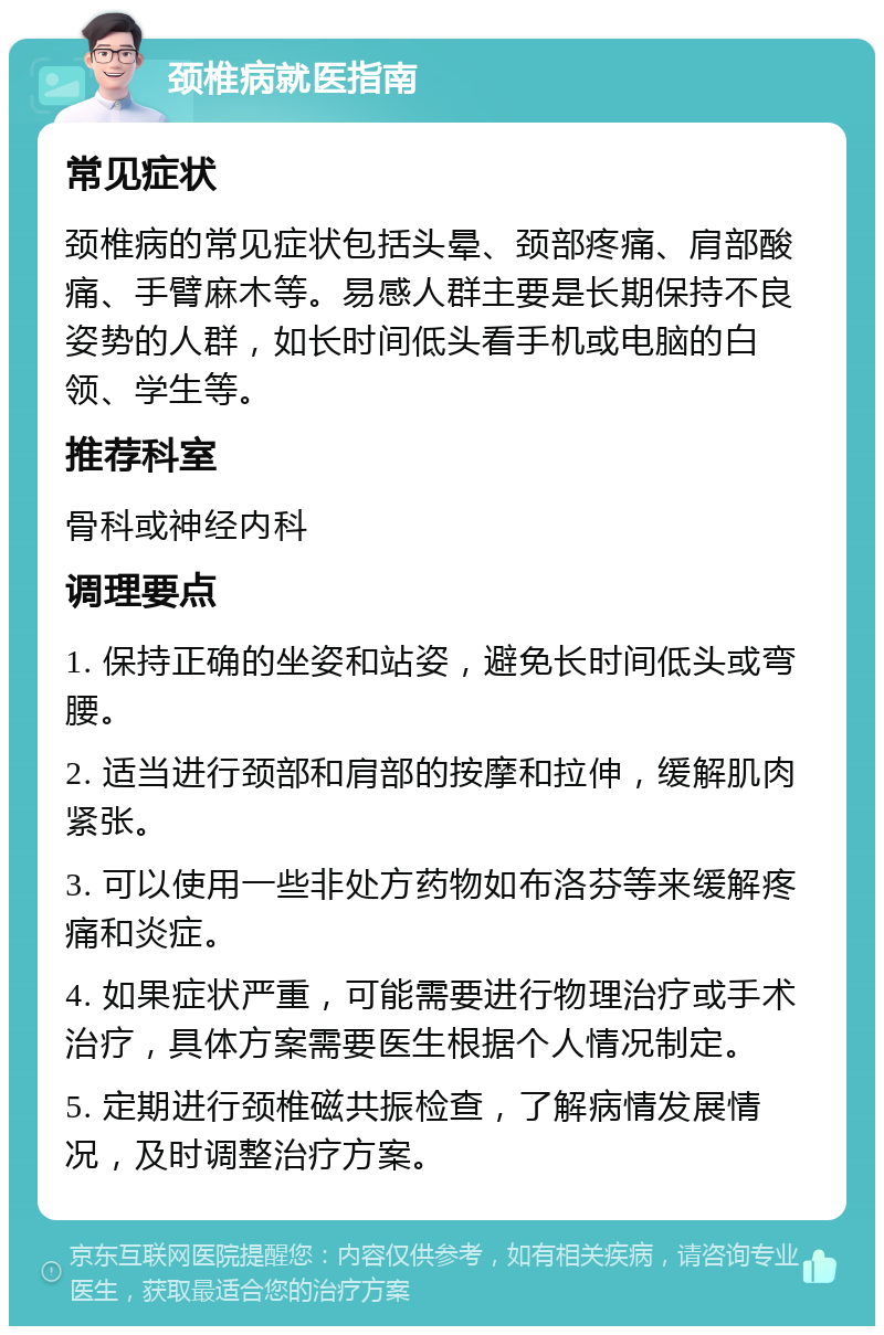 颈椎病就医指南 常见症状 颈椎病的常见症状包括头晕、颈部疼痛、肩部酸痛、手臂麻木等。易感人群主要是长期保持不良姿势的人群，如长时间低头看手机或电脑的白领、学生等。 推荐科室 骨科或神经内科 调理要点 1. 保持正确的坐姿和站姿，避免长时间低头或弯腰。 2. 适当进行颈部和肩部的按摩和拉伸，缓解肌肉紧张。 3. 可以使用一些非处方药物如布洛芬等来缓解疼痛和炎症。 4. 如果症状严重，可能需要进行物理治疗或手术治疗，具体方案需要医生根据个人情况制定。 5. 定期进行颈椎磁共振检查，了解病情发展情况，及时调整治疗方案。