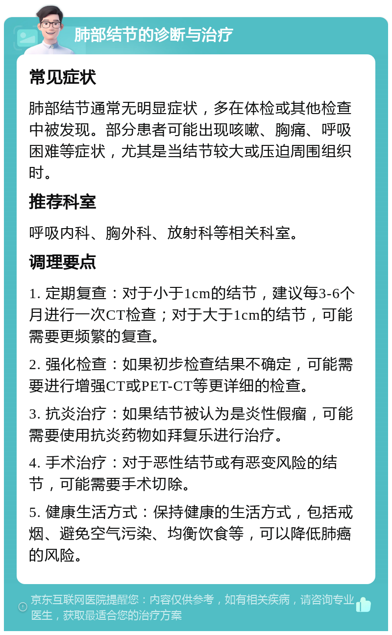 肺部结节的诊断与治疗 常见症状 肺部结节通常无明显症状，多在体检或其他检查中被发现。部分患者可能出现咳嗽、胸痛、呼吸困难等症状，尤其是当结节较大或压迫周围组织时。 推荐科室 呼吸内科、胸外科、放射科等相关科室。 调理要点 1. 定期复查：对于小于1cm的结节，建议每3-6个月进行一次CT检查；对于大于1cm的结节，可能需要更频繁的复查。 2. 强化检查：如果初步检查结果不确定，可能需要进行增强CT或PET-CT等更详细的检查。 3. 抗炎治疗：如果结节被认为是炎性假瘤，可能需要使用抗炎药物如拜复乐进行治疗。 4. 手术治疗：对于恶性结节或有恶变风险的结节，可能需要手术切除。 5. 健康生活方式：保持健康的生活方式，包括戒烟、避免空气污染、均衡饮食等，可以降低肺癌的风险。