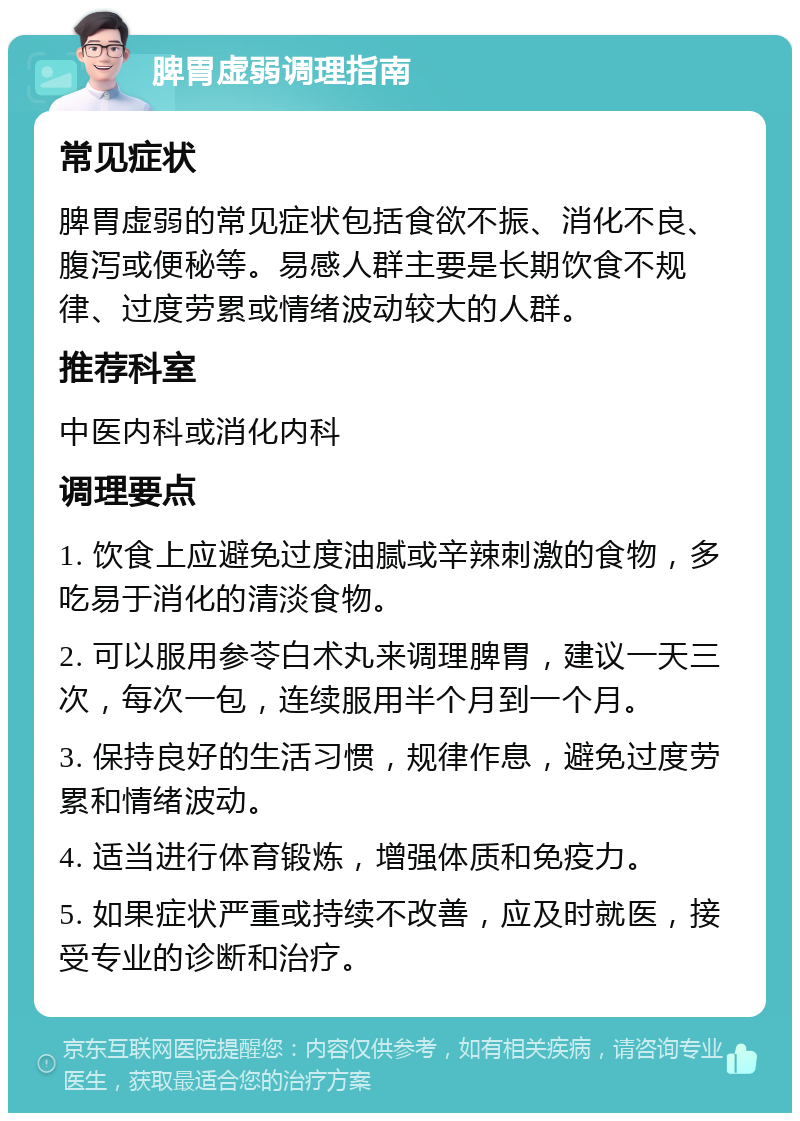 脾胃虚弱调理指南 常见症状 脾胃虚弱的常见症状包括食欲不振、消化不良、腹泻或便秘等。易感人群主要是长期饮食不规律、过度劳累或情绪波动较大的人群。 推荐科室 中医内科或消化内科 调理要点 1. 饮食上应避免过度油腻或辛辣刺激的食物，多吃易于消化的清淡食物。 2. 可以服用参苓白术丸来调理脾胃，建议一天三次，每次一包，连续服用半个月到一个月。 3. 保持良好的生活习惯，规律作息，避免过度劳累和情绪波动。 4. 适当进行体育锻炼，增强体质和免疫力。 5. 如果症状严重或持续不改善，应及时就医，接受专业的诊断和治疗。