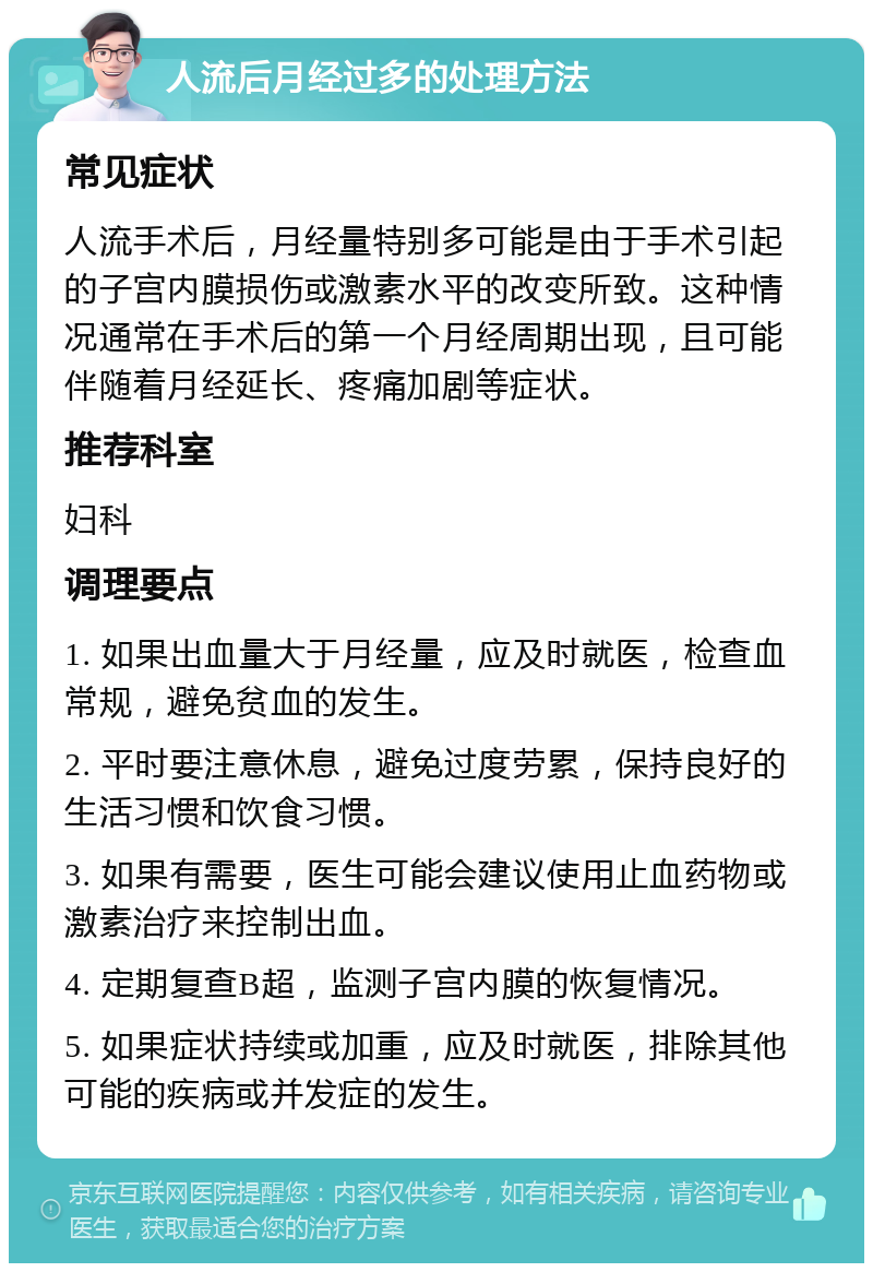 人流后月经过多的处理方法 常见症状 人流手术后，月经量特别多可能是由于手术引起的子宫内膜损伤或激素水平的改变所致。这种情况通常在手术后的第一个月经周期出现，且可能伴随着月经延长、疼痛加剧等症状。 推荐科室 妇科 调理要点 1. 如果出血量大于月经量，应及时就医，检查血常规，避免贫血的发生。 2. 平时要注意休息，避免过度劳累，保持良好的生活习惯和饮食习惯。 3. 如果有需要，医生可能会建议使用止血药物或激素治疗来控制出血。 4. 定期复查B超，监测子宫内膜的恢复情况。 5. 如果症状持续或加重，应及时就医，排除其他可能的疾病或并发症的发生。