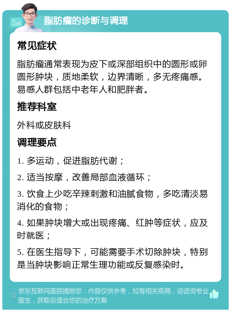 脂肪瘤的诊断与调理 常见症状 脂肪瘤通常表现为皮下或深部组织中的圆形或卵圆形肿块，质地柔软，边界清晰，多无疼痛感。易感人群包括中老年人和肥胖者。 推荐科室 外科或皮肤科 调理要点 1. 多运动，促进脂肪代谢； 2. 适当按摩，改善局部血液循环； 3. 饮食上少吃辛辣刺激和油腻食物，多吃清淡易消化的食物； 4. 如果肿块增大或出现疼痛、红肿等症状，应及时就医； 5. 在医生指导下，可能需要手术切除肿块，特别是当肿块影响正常生理功能或反复感染时。