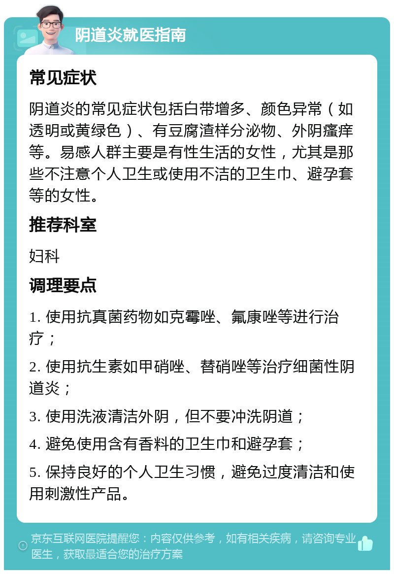 阴道炎就医指南 常见症状 阴道炎的常见症状包括白带增多、颜色异常（如透明或黄绿色）、有豆腐渣样分泌物、外阴瘙痒等。易感人群主要是有性生活的女性，尤其是那些不注意个人卫生或使用不洁的卫生巾、避孕套等的女性。 推荐科室 妇科 调理要点 1. 使用抗真菌药物如克霉唑、氟康唑等进行治疗； 2. 使用抗生素如甲硝唑、替硝唑等治疗细菌性阴道炎； 3. 使用洗液清洁外阴，但不要冲洗阴道； 4. 避免使用含有香料的卫生巾和避孕套； 5. 保持良好的个人卫生习惯，避免过度清洁和使用刺激性产品。