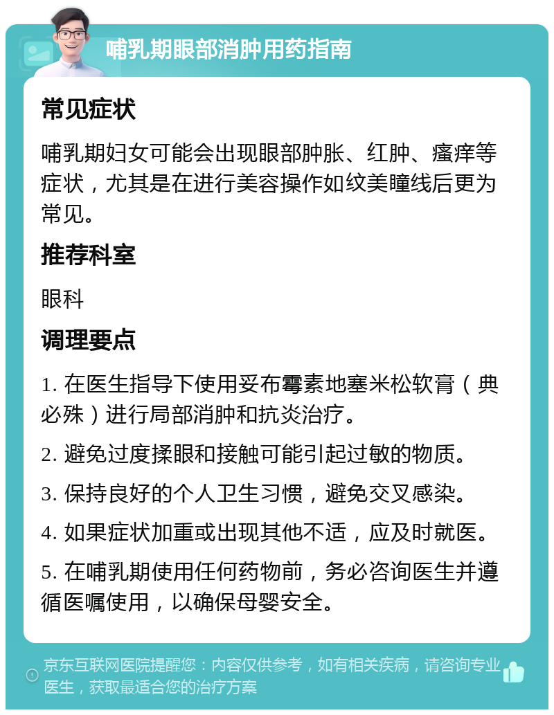 哺乳期眼部消肿用药指南 常见症状 哺乳期妇女可能会出现眼部肿胀、红肿、瘙痒等症状，尤其是在进行美容操作如纹美瞳线后更为常见。 推荐科室 眼科 调理要点 1. 在医生指导下使用妥布霉素地塞米松软膏（典必殊）进行局部消肿和抗炎治疗。 2. 避免过度揉眼和接触可能引起过敏的物质。 3. 保持良好的个人卫生习惯，避免交叉感染。 4. 如果症状加重或出现其他不适，应及时就医。 5. 在哺乳期使用任何药物前，务必咨询医生并遵循医嘱使用，以确保母婴安全。