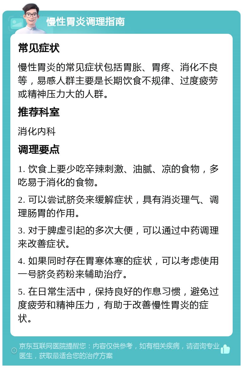 慢性胃炎调理指南 常见症状 慢性胃炎的常见症状包括胃胀、胃疼、消化不良等，易感人群主要是长期饮食不规律、过度疲劳或精神压力大的人群。 推荐科室 消化内科 调理要点 1. 饮食上要少吃辛辣刺激、油腻、凉的食物，多吃易于消化的食物。 2. 可以尝试脐灸来缓解症状，具有消炎理气、调理肠胃的作用。 3. 对于脾虚引起的多次大便，可以通过中药调理来改善症状。 4. 如果同时存在胃寒体寒的症状，可以考虑使用一号脐灸药粉来辅助治疗。 5. 在日常生活中，保持良好的作息习惯，避免过度疲劳和精神压力，有助于改善慢性胃炎的症状。