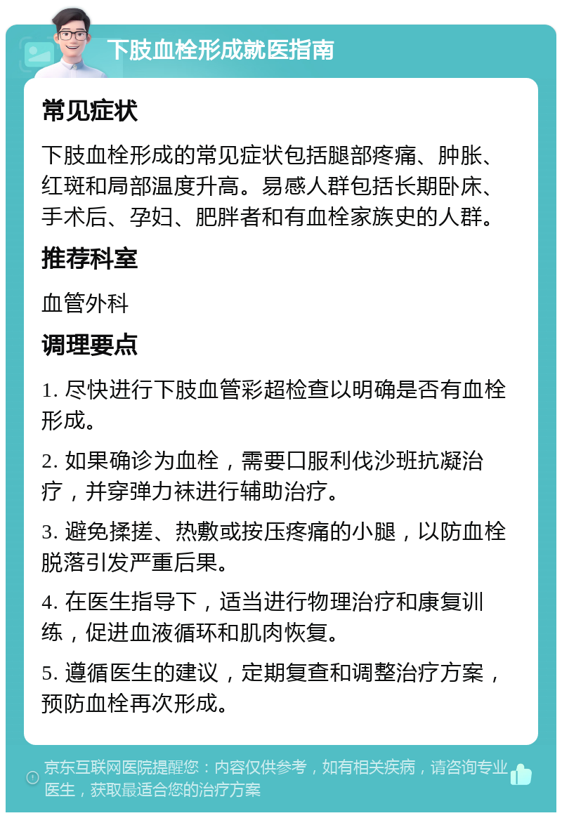 下肢血栓形成就医指南 常见症状 下肢血栓形成的常见症状包括腿部疼痛、肿胀、红斑和局部温度升高。易感人群包括长期卧床、手术后、孕妇、肥胖者和有血栓家族史的人群。 推荐科室 血管外科 调理要点 1. 尽快进行下肢血管彩超检查以明确是否有血栓形成。 2. 如果确诊为血栓，需要口服利伐沙班抗凝治疗，并穿弹力袜进行辅助治疗。 3. 避免揉搓、热敷或按压疼痛的小腿，以防血栓脱落引发严重后果。 4. 在医生指导下，适当进行物理治疗和康复训练，促进血液循环和肌肉恢复。 5. 遵循医生的建议，定期复查和调整治疗方案，预防血栓再次形成。