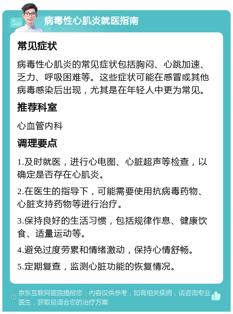 病毒性心肌炎就医指南 常见症状 病毒性心肌炎的常见症状包括胸闷、心跳加速、乏力、呼吸困难等。这些症状可能在感冒或其他病毒感染后出现，尤其是在年轻人中更为常见。 推荐科室 心血管内科 调理要点 1.及时就医，进行心电图、心脏超声等检查，以确定是否存在心肌炎。 2.在医生的指导下，可能需要使用抗病毒药物、心脏支持药物等进行治疗。 3.保持良好的生活习惯，包括规律作息、健康饮食、适量运动等。 4.避免过度劳累和情绪激动，保持心情舒畅。 5.定期复查，监测心脏功能的恢复情况。