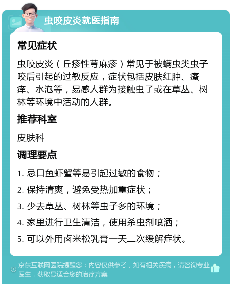 虫咬皮炎就医指南 常见症状 虫咬皮炎（丘疹性荨麻疹）常见于被螨虫类虫子咬后引起的过敏反应，症状包括皮肤红肿、瘙痒、水泡等，易感人群为接触虫子或在草丛、树林等环境中活动的人群。 推荐科室 皮肤科 调理要点 1. 忌口鱼虾蟹等易引起过敏的食物； 2. 保持清爽，避免受热加重症状； 3. 少去草丛、树林等虫子多的环境； 4. 家里进行卫生清洁，使用杀虫剂喷洒； 5. 可以外用卤米松乳膏一天二次缓解症状。