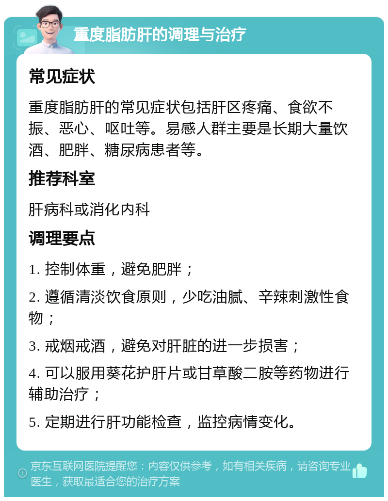 重度脂肪肝的调理与治疗 常见症状 重度脂肪肝的常见症状包括肝区疼痛、食欲不振、恶心、呕吐等。易感人群主要是长期大量饮酒、肥胖、糖尿病患者等。 推荐科室 肝病科或消化内科 调理要点 1. 控制体重，避免肥胖； 2. 遵循清淡饮食原则，少吃油腻、辛辣刺激性食物； 3. 戒烟戒酒，避免对肝脏的进一步损害； 4. 可以服用葵花护肝片或甘草酸二胺等药物进行辅助治疗； 5. 定期进行肝功能检查，监控病情变化。