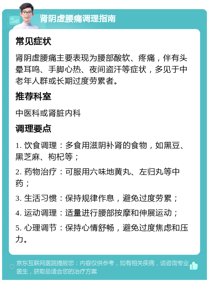 肾阴虚腰痛调理指南 常见症状 肾阴虚腰痛主要表现为腰部酸软、疼痛，伴有头晕耳鸣、手脚心热、夜间盗汗等症状，多见于中老年人群或长期过度劳累者。 推荐科室 中医科或肾脏内科 调理要点 1. 饮食调理：多食用滋阴补肾的食物，如黑豆、黑芝麻、枸杞等； 2. 药物治疗：可服用六味地黄丸、左归丸等中药； 3. 生活习惯：保持规律作息，避免过度劳累； 4. 运动调理：适量进行腰部按摩和伸展运动； 5. 心理调节：保持心情舒畅，避免过度焦虑和压力。