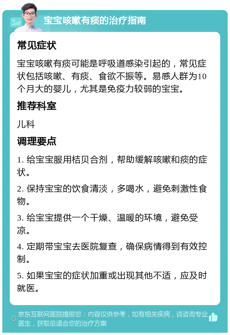 宝宝咳嗽有痰的治疗指南 常见症状 宝宝咳嗽有痰可能是呼吸道感染引起的，常见症状包括咳嗽、有痰、食欲不振等。易感人群为10个月大的婴儿，尤其是免疫力较弱的宝宝。 推荐科室 儿科 调理要点 1. 给宝宝服用桔贝合剂，帮助缓解咳嗽和痰的症状。 2. 保持宝宝的饮食清淡，多喝水，避免刺激性食物。 3. 给宝宝提供一个干燥、温暖的环境，避免受凉。 4. 定期带宝宝去医院复查，确保病情得到有效控制。 5. 如果宝宝的症状加重或出现其他不适，应及时就医。