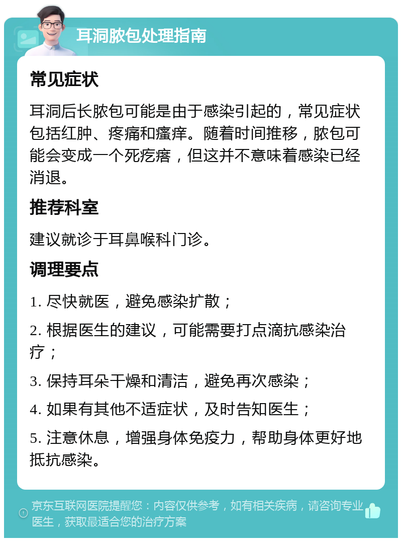 耳洞脓包处理指南 常见症状 耳洞后长脓包可能是由于感染引起的，常见症状包括红肿、疼痛和瘙痒。随着时间推移，脓包可能会变成一个死疙瘩，但这并不意味着感染已经消退。 推荐科室 建议就诊于耳鼻喉科门诊。 调理要点 1. 尽快就医，避免感染扩散； 2. 根据医生的建议，可能需要打点滴抗感染治疗； 3. 保持耳朵干燥和清洁，避免再次感染； 4. 如果有其他不适症状，及时告知医生； 5. 注意休息，增强身体免疫力，帮助身体更好地抵抗感染。