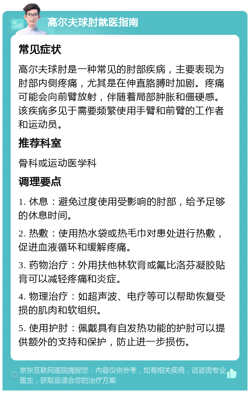 高尔夫球肘就医指南 常见症状 高尔夫球肘是一种常见的肘部疾病，主要表现为肘部内侧疼痛，尤其是在伸直胳膊时加剧。疼痛可能会向前臂放射，伴随着局部肿胀和僵硬感。该疾病多见于需要频繁使用手臂和前臂的工作者和运动员。 推荐科室 骨科或运动医学科 调理要点 1. 休息：避免过度使用受影响的肘部，给予足够的休息时间。 2. 热敷：使用热水袋或热毛巾对患处进行热敷，促进血液循环和缓解疼痛。 3. 药物治疗：外用扶他林软膏或氟比洛芬凝胶贴膏可以减轻疼痛和炎症。 4. 物理治疗：如超声波、电疗等可以帮助恢复受损的肌肉和软组织。 5. 使用护肘：佩戴具有自发热功能的护肘可以提供额外的支持和保护，防止进一步损伤。